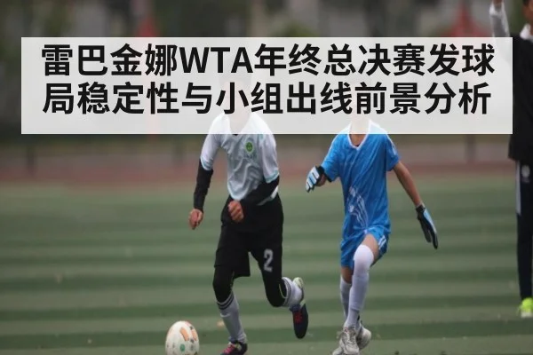 雷巴金娜WTA年终总决赛发球局稳定性与小组出线前景分析（kaiyun）